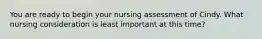 You are ready to begin your nursing assessment of Cindy. What nursing consideration is least important at this time?