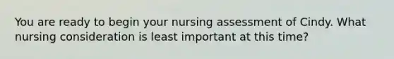 You are ready to begin your nursing assessment of Cindy. What nursing consideration is least important at this time?