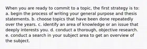 When you are ready to commit to a topic, the first strategy is to: a. begin the process of writing your general purpose and thesis statements. b. choose topics that have been done repeatedly over the years. c. identify an area of knowledge or an issue that deeply interests you. d. conduct a thorough, objective research. e. conduct a search in your subject area to get an overview of the subject.