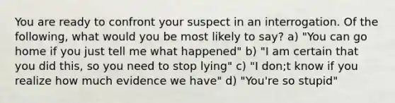 You are ready to confront your suspect in an interrogation. Of the following, what would you be most likely to say? a) "You can go home if you just tell me what happened" b) "I am certain that you did this, so you need to stop lying" c) "I don;t know if you realize how much evidence we have" d) "You're so stupid"