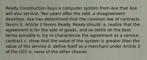 Ready Construction buys a computer system from Ace that Ace will also service. Two years after the sale, a disagreement develops. Ace has determined that the common law of contracts favors it. Article 2 favors Ready. Ready should: a. realize that the agreement is for the sale of goods, and so settle on the best terms possible b. try to characterize the agreement as a service contract c. show that the value of the system is greater than the value of the service d. define itself as a merchant under Article 2 of the UCC e. none of the other choices