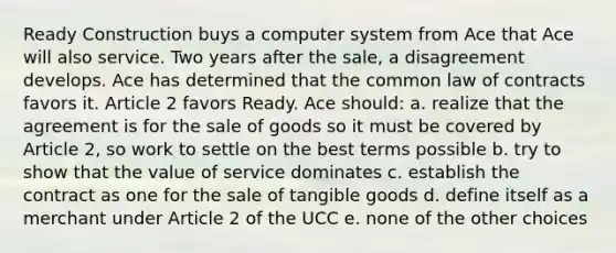 Ready Construction buys a computer system from Ace that Ace will also service. Two years after the sale, a disagreement develops. Ace has determined that the common law of contracts favors it. Article 2 favors Ready. Ace should: a. realize that the agreement is for the sale of goods so it must be covered by Article 2, so work to settle on the best terms possible b. try to show that the value of service dominates c. establish the contract as one for the sale of tangible goods d. define itself as a merchant under Article 2 of the UCC e. none of the other choices