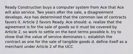 Ready Construction buys a computer system from Ace that Ace will also service. Two years after the sale, a disagreement develops. Ace has determined that the common law of contracts favors it. Article 2 favors Ready. Ace should: a. realize that the agreement is for the sale of goods so it must be covered by Article 2, so work to settle on the best terms possible b. try to show that the value of service dominates c. establish the contract as one for the sale of tangible goods d. define itself as a merchant under Article 2 of the UCC