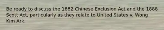 Be ready to discuss the 1882 Chinese Exclusion Act and the 1888 Scott Act, particularly as they relate to United States v. Wong Kim Ark.