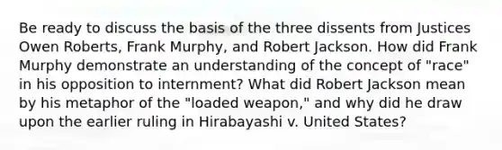 Be ready to discuss the basis of the three dissents from Justices Owen Roberts, Frank Murphy, and Robert Jackson. How did Frank Murphy demonstrate an understanding of the concept of "race" in his opposition to internment? What did Robert Jackson mean by his metaphor of the "loaded weapon," and why did he draw upon the earlier ruling in Hirabayashi v. United States?