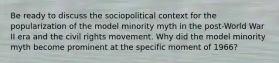 Be ready to discuss the sociopolitical context for the popularization of the model minority myth in the post-World War II era and the civil rights movement. Why did the model minority myth become prominent at the specific moment of 1966?