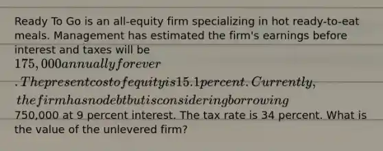 Ready To Go is an all-equity firm specializing in hot ready-to-eat meals. Management has estimated the firm's earnings before interest and taxes will be 175,000 annually forever. The present cost of equity is 15.1 percent. Currently, the firm has no debt but is considering borrowing750,000 at 9 percent interest. The tax rate is 34 percent. What is the value of the unlevered firm?