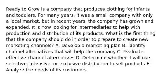 Ready to Grow is a company that produces clothing for infants and toddlers. For many years, it was a small company with only a local market, but in recent years, the company has grown and expanded. It is now looking for intermediaries to help with production and distribution of its products. What is the first thing that the company should do in order to prepare to create new marketing channels? A. Develop a marketing plan B. Identify channel alternatives that will help the company C. Evaluate effective channel alternatives D. Determine whether it will use selective, intensive, or exclusive distribution to sell products E. Analyze the needs of its customers