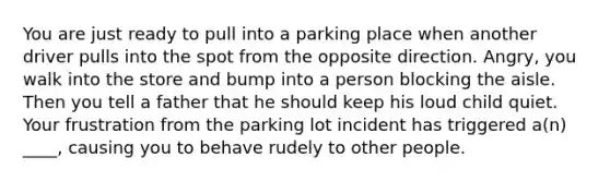 You are just ready to pull into a parking place when another driver pulls into the spot from the opposite direction. Angry, you walk into the store and bump into a person blocking the aisle. Then you tell a father that he should keep his loud child quiet. Your frustration from the parking lot incident has triggered a(n) ____, causing you to behave rudely to other people.