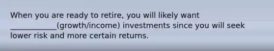 When you are ready to retire, you will likely want ____________(growth/income) investments since you will seek lower risk and more certain returns.