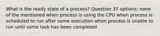 What is the ready state of a process? Question 37 options: none of the mentioned when process is using the CPU when process is scheduled to run after some execution when process is unable to run until some task has been completed