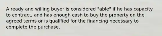 A ready and willing buyer is considered "able" if he has capacity to contract, and has enough cash to buy the property on the agreed terms or is qualified for the financing necessary to complete the purchase.