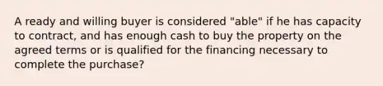 A ready and willing buyer is considered "able" if he has capacity to contract, and has enough cash to buy the property on the agreed terms or is qualified for the financing necessary to complete the purchase?