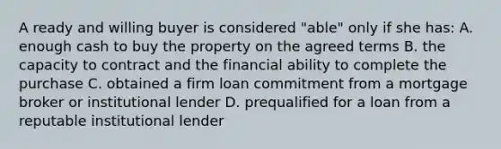 A ready and willing buyer is considered "able" only if she has: A. enough cash to buy the property on the agreed terms B. the capacity to contract and the financial ability to complete the purchase C. obtained a firm loan commitment from a mortgage broker or institutional lender D. prequalified for a loan from a reputable institutional lender