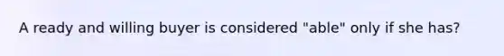 A ready and willing buyer is considered "able" only if she has?