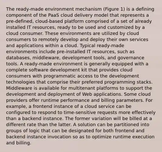 The ready-made environment mechanism (Figure 1) is a defining component of the PaaS cloud delivery model that represents a pre-defined, cloud-based platform comprised of a set of already installed IT resources, ready to be used and customized by a cloud consumer. These environments are utilized by cloud consumers to remotely develop and deploy their own services and applications within a cloud. Typical ready-made environments include pre-installed IT resources, such as databases, middleware, development tools, and governance tools. A ready-made environment is generally equipped with a complete software development kit that provides cloud consumers with programmatic access to the development technologies that comprise their preferred programming stacks. Middleware is available for multitenant platforms to support the development and deployment of Web applications. Some cloud providers offer runtime performance and billing parameters. For example, a frontend instance of a cloud service can be configured to respond to time-sensitive requests more effectively than a backend instance. The former variation will be billed at a different rate than the latter. A solution can be partitioned into groups of logic that can be designated for both frontend and backend instance invocation so as to optimize runtime execution and billing.