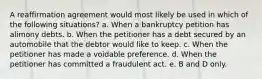 A reaffirmation agreement would most likely be used in which of the following situations? a. When a bankruptcy petition has alimony debts. b. When the petitioner has a debt secured by an automobile that the debtor would like to keep. c. When the petitioner has made a voidable preference. d. When the petitioner has committed a fraudulent act. e. B and D only.