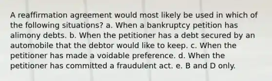 A reaffirmation agreement would most likely be used in which of the following situations? a. When a bankruptcy petition has alimony debts. b. When the petitioner has a debt secured by an automobile that the debtor would like to keep. c. When the petitioner has made a voidable preference. d. When the petitioner has committed a fraudulent act. e. B and D only.