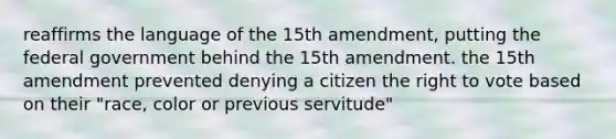 reaffirms the language of the 15th amendment, putting the federal government behind the 15th amendment. the 15th amendment prevented denying a citizen the right to vote based on their "race, color or previous servitude"