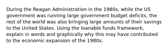 During the Reagan Administration in the 1980s, while the US government was running large government budget deficits, the rest of the world was also bringing large amounts of their savings to the United States. Using the loanable funds framework, explain in words and graphically why this may have contributed to the economic expansion of the 1980s.