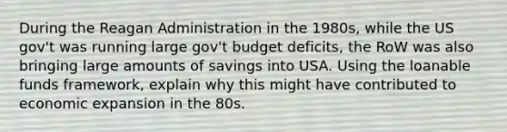 During the Reagan Administration in the 1980s, while the US gov't was running large gov't budget deficits, the RoW was also bringing large amounts of savings into USA. Using the loanable funds framework, explain why this might have contributed to economic expansion in the 80s.