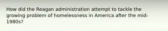 How did the Reagan administration attempt to tackle the growing problem of homelessness in America after the mid-1980s?