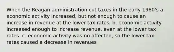 When <a href='https://www.questionai.com/knowledge/kDIUUaWOrc-the-reagan-administration' class='anchor-knowledge'>the reagan administration</a> cut taxes in the early 1980's a. economic activity increased, but not enough to cause an increase in revenue at the lower tax rates. b. economic activity increased enough to increase revenue, even at the lower tax rates. c. economic activity was no affected, so the lower tax rates caused a decrease in revenues