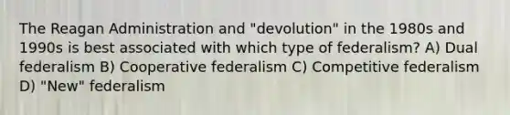 The Reagan Administration and "devolution" in the 1980s and 1990s is best associated with which type of federalism? A) Dual federalism B) Cooperative federalism C) Competitive federalism D) "New" federalism