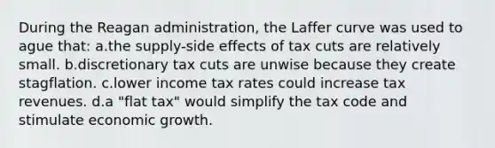 During the Reagan administration, the Laffer curve was used to ague that: a.the supply-side effects of tax cuts are relatively small. b.discretionary tax cuts are unwise because they create stagflation. c.lower income tax rates could increase tax revenues. d.a "flat tax" would simplify the tax code and stimulate economic growth.