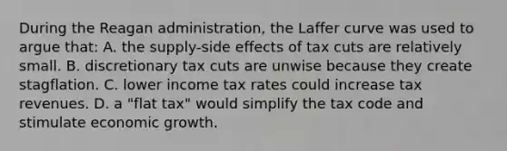 During <a href='https://www.questionai.com/knowledge/kDIUUaWOrc-the-reagan-administration' class='anchor-knowledge'>the reagan administration</a>, the Laffer curve was used to argue that: A. the supply-side effects of tax cuts are relatively small. B. discretionary tax cuts are unwise because they create stagflation. C. lower income tax rates could increase tax revenues. D. a "flat tax" would simplify the tax code and stimulate economic growth.