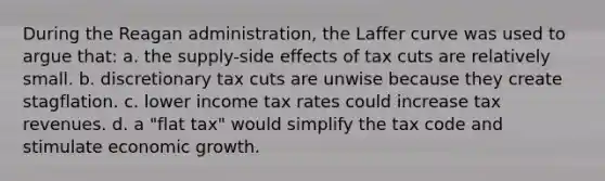 During <a href='https://www.questionai.com/knowledge/kDIUUaWOrc-the-reagan-administration' class='anchor-knowledge'>the reagan administration</a>, the Laffer curve was used to argue that: a. the supply-side effects of tax cuts are relatively small. b. discretionary tax cuts are unwise because they create stagflation. c. lower income tax rates could increase tax revenues. d. a "flat tax" would simplify the tax code and stimulate economic growth.