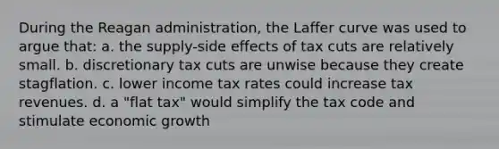 During the Reagan administration, the Laffer curve was used to argue that: a. the supply-side effects of tax cuts are relatively small. b. discretionary tax cuts are unwise because they create stagflation. c. lower income tax rates could increase tax revenues. d. a "flat tax" would simplify the tax code and stimulate economic growth