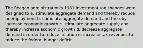 The Reagan administration's 1981 investment tax changes were designed to a. stimulate aggregate demand and thereby reduce unemployment b. stimulate aggregate demand and thereby increase economic growth c. stimulate aggregate supply and thereby increase economic growth d. decrease aggregate demand in order to reduce inflation e. increase tax revenues to reduce the federal budget deficit