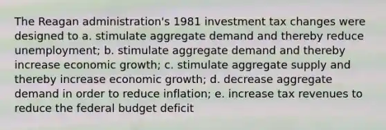 The Reagan administration's 1981 investment tax changes were designed to a. stimulate aggregate demand and thereby reduce unemployment; b. stimulate aggregate demand and thereby increase economic growth; c. stimulate aggregate supply and thereby increase economic growth; d. decrease aggregate demand in order to reduce inflation; e. increase tax revenues to reduce the federal budget deficit