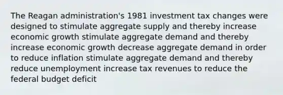 The Reagan administration's 1981 investment tax changes were designed to stimulate aggregate supply and thereby increase economic growth stimulate aggregate demand and thereby increase economic growth decrease aggregate demand in order to reduce inflation stimulate aggregate demand and thereby reduce unemployment increase tax revenues to reduce the federal budget deficit