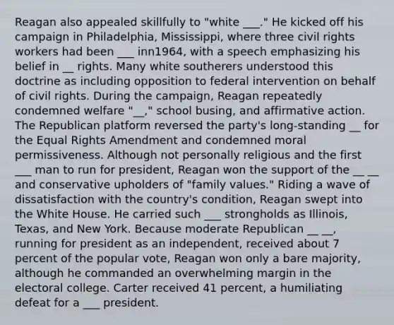 Reagan also appealed skillfully to "white ___." He kicked off his campaign in Philadelphia, Mississippi, where three civil rights workers had been ___ inn1964, with a speech emphasizing his belief in __ rights. Many white southerers understood this doctrine as including opposition to federal intervention on behalf of civil rights. During the campaign, Reagan repeatedly condemned welfare "__," school busing, and affirmative action. The Republican platform reversed the party's long-standing __ for the Equal Rights Amendment and condemned moral permissiveness. Although not personally religious and the first ___ man to run for president, Reagan won the support of the __ __ and conservative upholders of "family values." Riding a wave of dissatisfaction with the country's condition, Reagan swept into the White House. He carried such ___ strongholds as Illinois, Texas, and New York. Because moderate Republican __ __, running for president as an independent, received about 7 percent of the popular vote, Reagan won only a bare majority, although he commanded an overwhelming margin in the electoral college. Carter received 41 percent, a humiliating defeat for a ___ president.