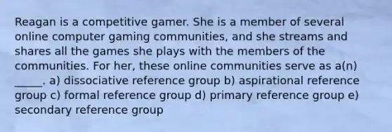 Reagan is a competitive gamer. She is a member of several online computer gaming communities, and she streams and shares all the games she plays with the members of the communities. For her, these online communities serve as a(n) _____. a) dissociative reference group b) aspirational reference group c) formal reference group d) primary reference group e) secondary reference group