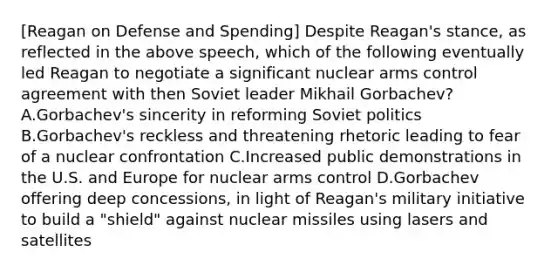 [Reagan on Defense and Spending] Despite Reagan's stance, as reflected in the above speech, which of the following eventually led Reagan to negotiate a significant nuclear arms control agreement with then Soviet leader Mikhail Gorbachev? A.Gorbachev's sincerity in reforming Soviet politics B.Gorbachev's reckless and threatening rhetoric leading to fear of a nuclear confrontation C.Increased public demonstrations in the U.S. and Europe for nuclear arms control D.Gorbachev offering deep concessions, in light of Reagan's military initiative to build a "shield" against nuclear missiles using lasers and satellites