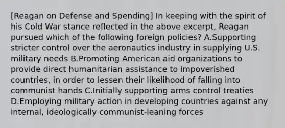 [Reagan on Defense and Spending] In keeping with the spirit of his Cold War stance reflected in the above excerpt, Reagan pursued which of the following foreign policies? A.Supporting stricter control over the aeronautics industry in supplying U.S. military needs B.Promoting American aid organizations to provide direct humanitarian assistance to impoverished countries, in order to lessen their likelihood of falling into communist hands C.Initially supporting arms control treaties D.Employing military action in developing countries against any internal, ideologically communist-leaning forces