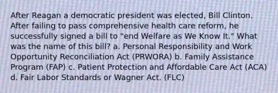 After Reagan a democratic president was elected, Bill Clinton. After failing to pass comprehensive health care reform, he successfully signed a bill to "end Welfare as We Know It." What was the name of this bill? a. Personal Responsibility and Work Opportunity Reconciliation Act (PRWORA) b. Family Assistance Program (FAP) c. Patient Protection and Affordable Care Act (ACA) d. Fair Labor Standards or Wagner Act. (FLC)