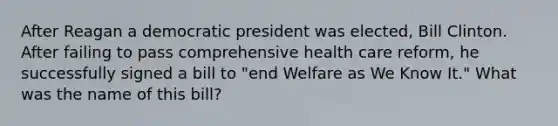 After Reagan a democratic president was elected, Bill Clinton. After failing to pass comprehensive health care reform, he successfully signed a bill to "end Welfare as We Know It." What was the name of this bill?