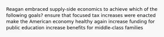 Reagan embraced supply-side economics to achieve which of the following goals? ensure that focused tax increases were enacted make the American economy healthy again increase funding for public education increase benefits for middle-class families