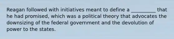 Reagan followed with initiatives meant to define a __________ that he had promised, which was a political theory that advocates the downsizing of the federal government and the devolution of power to the states.