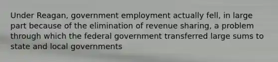 Under Reagan, government employment actually fell, in large part because of the elimination of revenue sharing, a problem through which the federal government transferred large sums to state and local governments