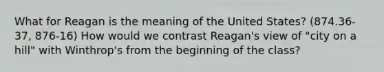 What for Reagan is the meaning of the United States? (874.36-37, 876-16) How would we contrast Reagan's view of "city on a hill" with Winthrop's from the beginning of the class?