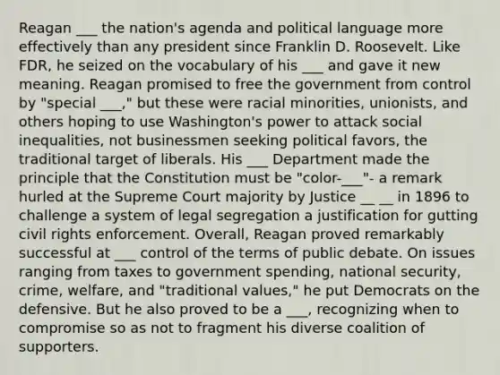 Reagan ___ the nation's agenda and political language more effectively than any president since Franklin D. Roosevelt. Like FDR, he seized on the vocabulary of his ___ and gave it new meaning. Reagan promised to free the government from control by "special ___," but these were racial minorities, unionists, and others hoping to use Washington's power to attack social inequalities, not businessmen seeking political favors, the traditional target of liberals. His ___ Department made the principle that the Constitution must be "color-___"- a remark hurled at the Supreme Court majority by Justice __ __ in 1896 to challenge a system of legal segregation a justification for gutting civil rights enforcement. Overall, Reagan proved remarkably successful at ___ control of the terms of public debate. On issues ranging from taxes to government spending, national security, crime, welfare, and "traditional values," he put Democrats on the defensive. But he also proved to be a ___, recognizing when to compromise so as not to fragment his diverse coalition of supporters.