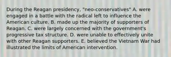 During the Reagan presidency, "neo-conservatives" A. were engaged in a battle with the radical left to influence the American culture. B. made up the majority of supporters of Reagan. C. were largely concerned with the government's progressive tax structure. D. were unable to effectively unite with other Reagan supporters. E. believed the Vietnam War had illustrated the limits of American intervention.