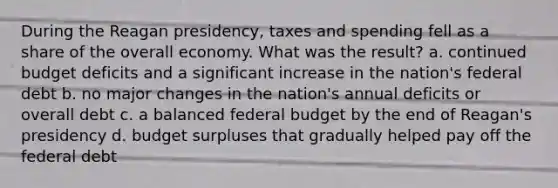 During the Reagan presidency, taxes and spending fell as a share of the overall economy. What was the result? a. continued budget deficits and a significant increase in the nation's federal debt b. no major changes in the nation's annual deficits or overall debt c. a balanced federal budget by the end of Reagan's presidency d. budget surpluses that gradually helped pay off the federal debt