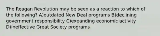 The Reagan Revolution may be seen as a reaction to which of the following? A)outdated New Deal programs B)declining government responsibility C)expanding economic activity D)ineffective Great Society programs