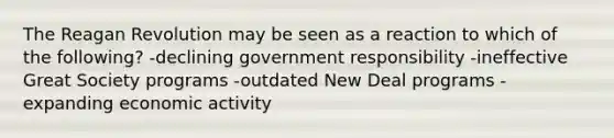 The Reagan Revolution may be seen as a reaction to which of the following? -declining government responsibility -ineffective Great Society programs -outdated New Deal programs -expanding economic activity